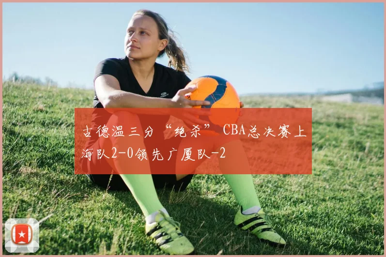 古德温三分“绝杀” CBA总决赛上海队2-0领先广厦队
