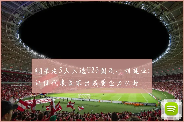铜梁龙5人入选U23国足，刘建业：记住代表国家出战要全力以赴