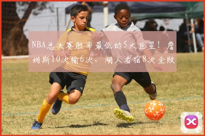NBA总决赛胜率最低的5大巨星！詹姆斯10次输6次，湖人名宿8次全败