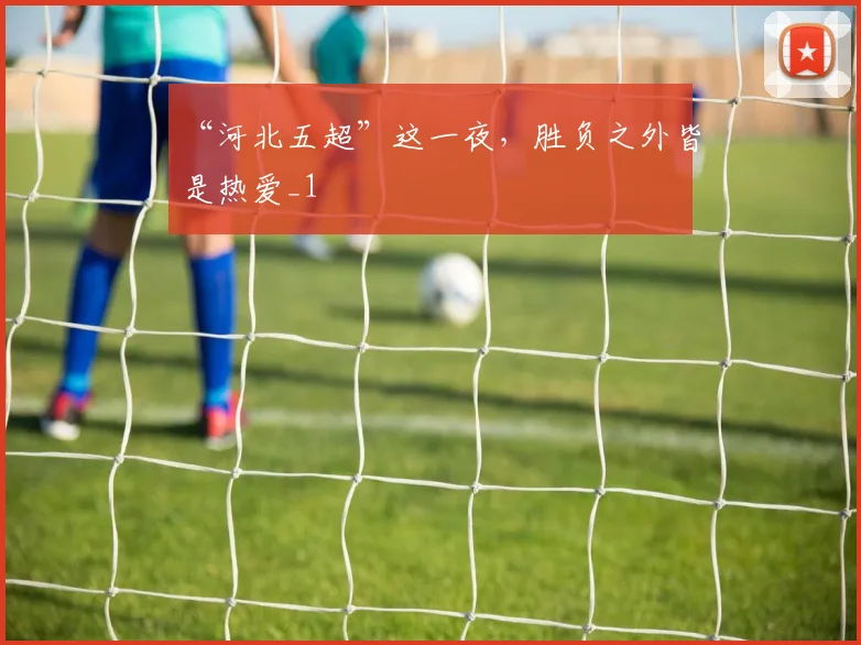 “河北五超”这一夜，胜负之外皆是热爱_1