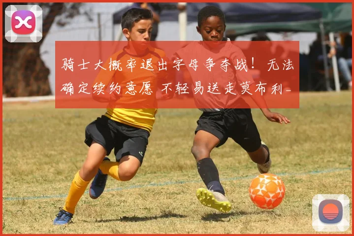 骑士大概率退出字母争夺战!无法确定续约意愿 不轻易送走莫布利_1