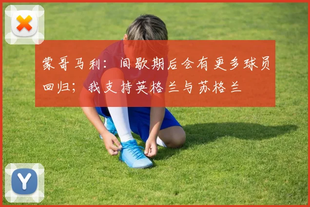 蒙哥马利：间歇期后会有更多球员回归；我支持英格兰与苏格兰