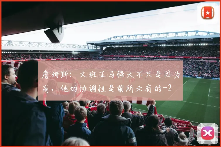 詹姆斯:文班亚马强大不只是因为高,他的协调性是前所未有的
