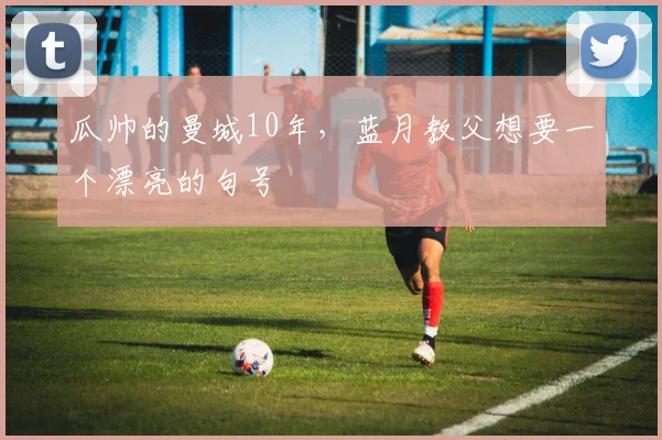 瓜帅的曼城10年，蓝月教父想要一个漂亮的句号