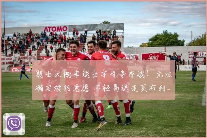 骑士大概率退出字母争夺战！无法确定续约意愿 不轻易送走莫布利_1