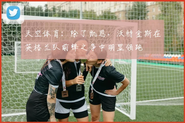 天空体育：除了凯恩，沃特金斯在英格兰队前锋之争中明显领跑
