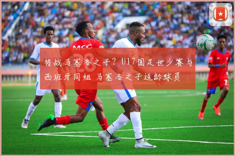将战马塞洛之子？U17国足世少赛与西班牙同组 马塞洛之子适龄球员