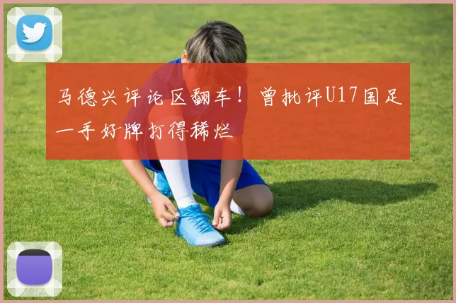 马德兴评论区翻车！曾批评U17国足一手好牌打得稀烂
