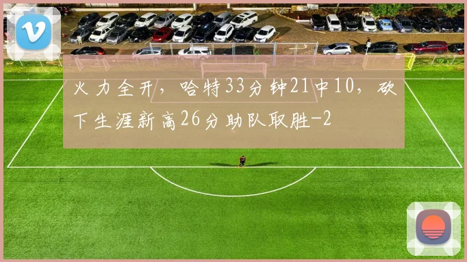 火力全开,哈特33分钟21中10,砍下生涯新高26分助队取胜