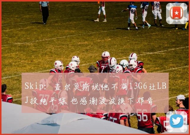 Skip：查尔莫斯说他不满13G6让LBJ投绝平球 也感谢波波换下邓肯