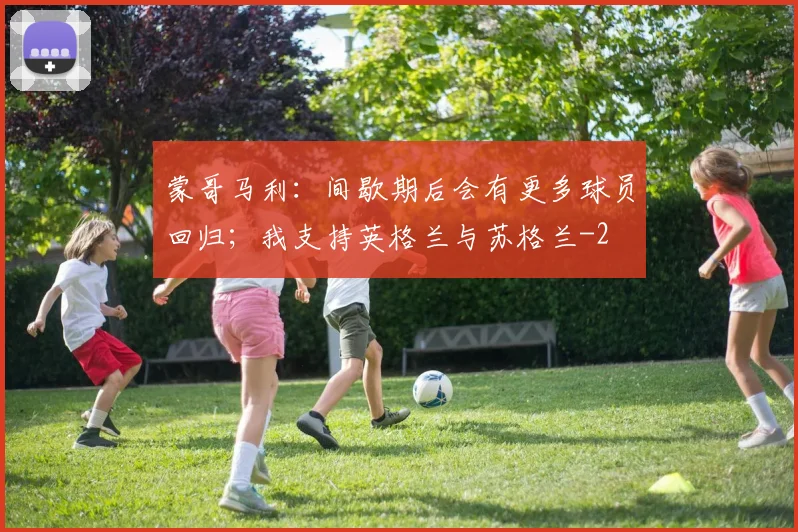 蒙哥马利:间歇期后会有更多球员回归;我支持英格兰与苏格兰