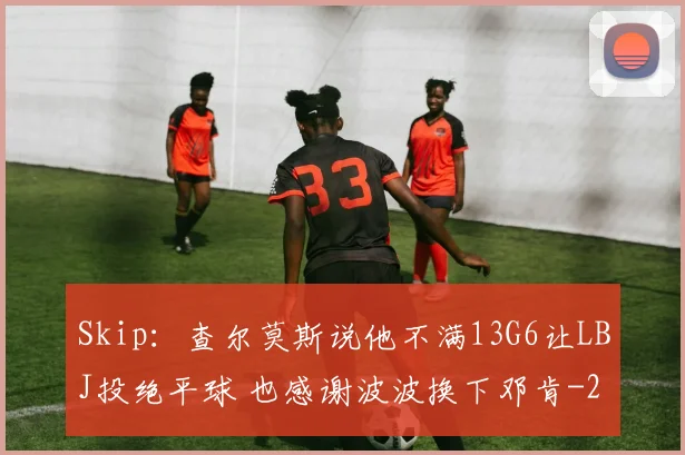 Skip:查尔莫斯说他不满13G6让LBJ投绝平球 也感谢波波换下邓肯