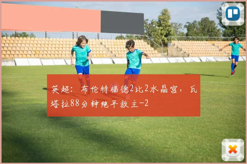 英超:布伦特福德2比2水晶宫,瓦塔拉88分钟绝平救主