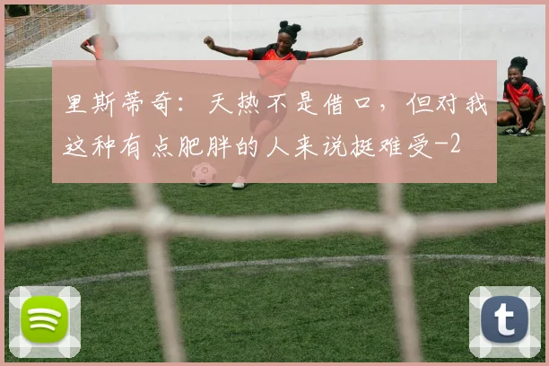 里斯蒂奇:天热不是借口,但对我这种有点肥胖的人来说挺难受