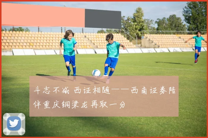 斗志不减 西证相随——西南证券陪伴重庆铜梁龙再取一分