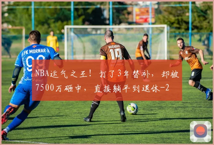 NBA运气之王!打了3年替补,却被7500万砸中,直接躺平到退休