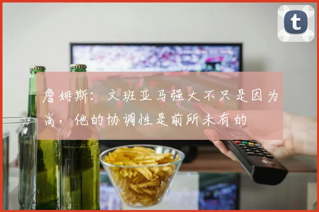 詹姆斯：文班亚马强大不只是因为高，他的协调性是前所未有的