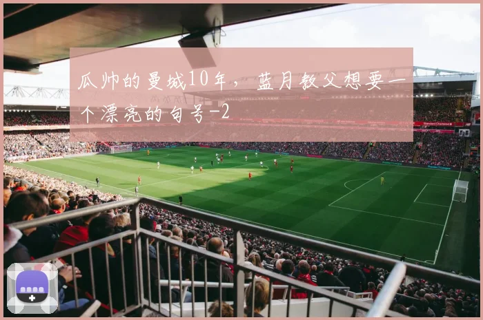 瓜帅的曼城10年,蓝月教父想要一个漂亮的句号