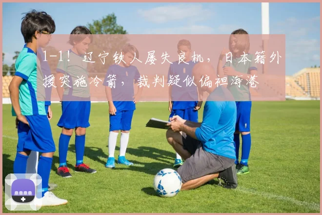 1-1！辽宁铁人屡失良机，日本籍外援突施冷箭，裁判疑似偏袒海港
