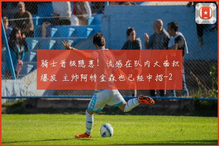 骑士晋级隐患!流感在队内大面积爆发 主帅阿特金森也已经中招