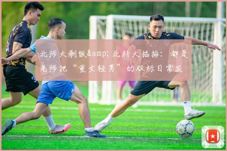 北师大剩饭&北科大插排：都是老师把“重女轻男”的双标日常发上网，然后被舆论上了一课