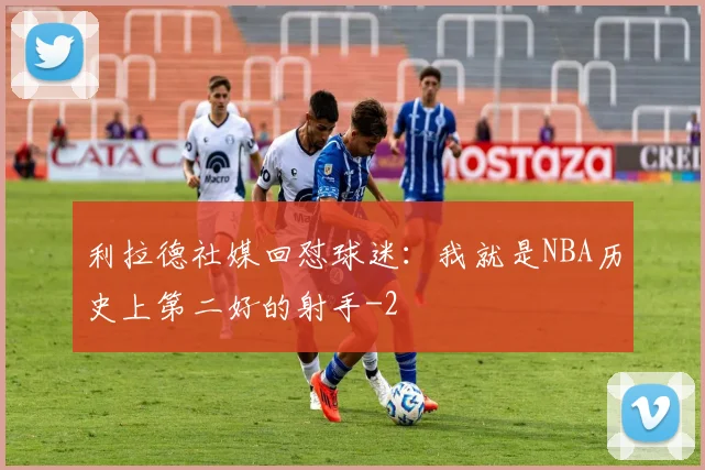 利拉德社媒回怼球迷:我就是NBA历史上第二好的射手