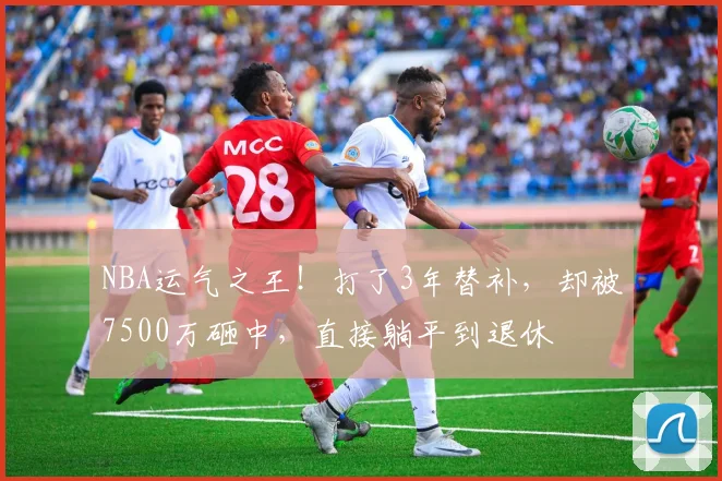 NBA运气之王！打了3年替补，却被7500万砸中，直接躺平到退休