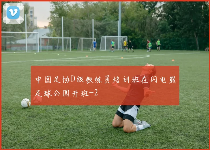 中国足协D级教练员培训班在闪电熊足球公园开班