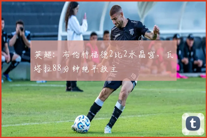 英超：布伦特福德2比2水晶宫，瓦塔拉88分钟绝平救主