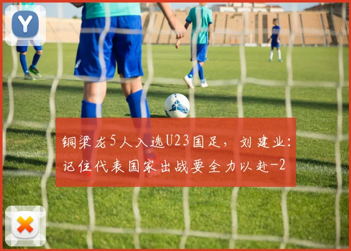 铜梁龙5人入选U23国足,刘建业:记住代表国家出战要全力以赴