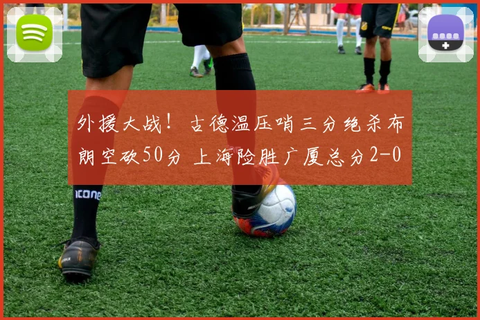 外援大战！古德温压哨三分绝杀布朗空砍50分 上海险胜广厦总分2-0