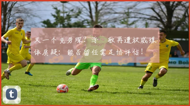 又一个克劳琛？浮嶋敏再遭权威媒体质疑：能否留任需足协评估！