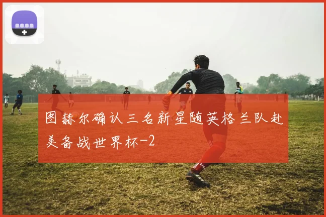 图赫尔确认三名新星随英格兰队赴美备战世界杯