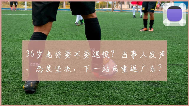 36岁老将要不要退役?当事人发声,态度坚决,下一站或重返广东?