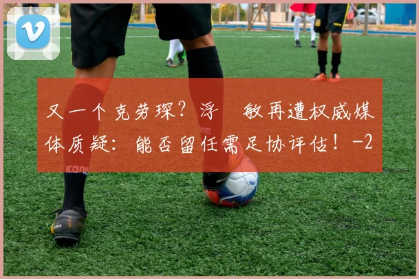 又一个克劳琛?浮嶋敏再遭权威媒体质疑:能否留任需足协评估!