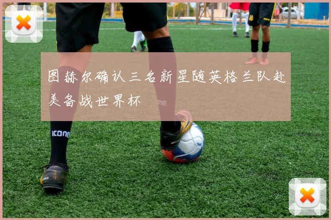图赫尔确认三名新星随英格兰队赴美备战世界杯