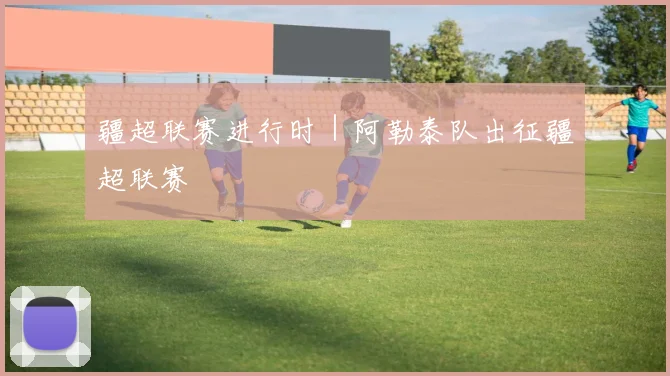 疆超联赛进行时｜阿勒泰队出征疆超联赛