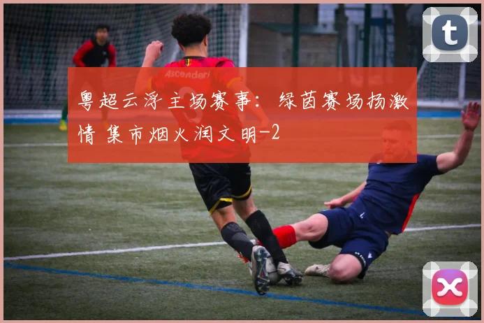 粤超云浮主场赛事：绿茵赛场扬激情 集市烟火润文明