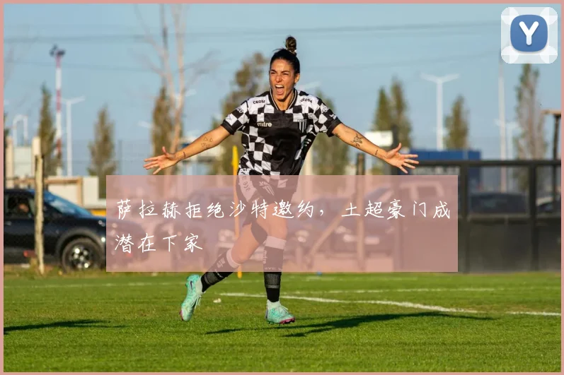 萨拉赫拒绝沙特邀约，土超豪门成潜在下家