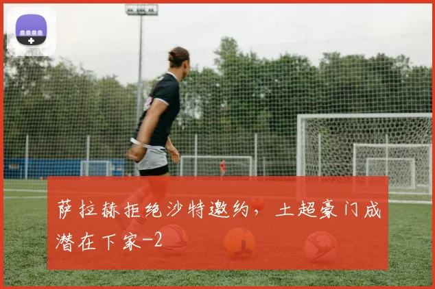 萨拉赫拒绝沙特邀约,土超豪门成潜在下家