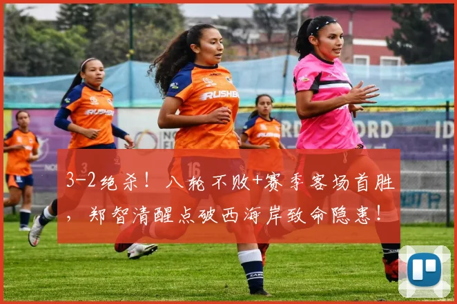 3-2绝杀！八轮不败+赛季客场首胜，郑智清醒点破西海岸致命隐患！