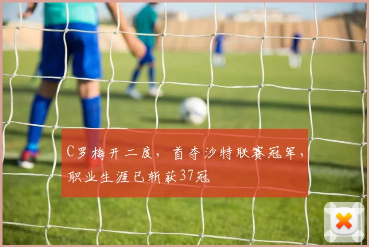 C罗梅开二度，首夺沙特联赛冠军，职业生涯已斩获37冠