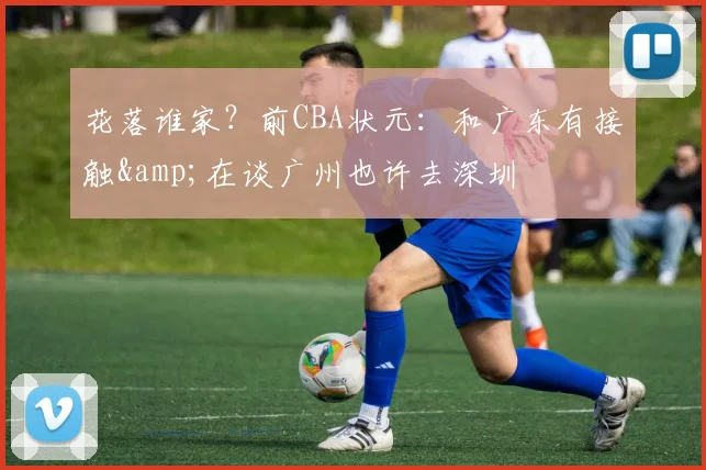 花落谁家？前CBA状元：和广东有接触&在谈广州也许去深圳