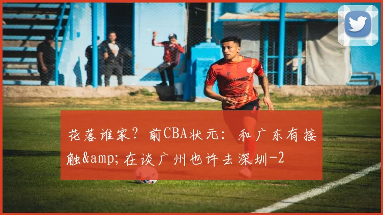 花落谁家?前CBA状元:和广东有接触&在谈广州也许去深圳