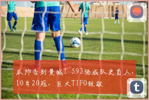 瓜帅告别曼城！593场成队史首人，10年20冠，巨大TIFO致敬