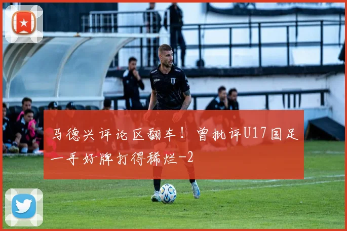 马德兴评论区翻车!曾批评U17国足一手好牌打得稀烂