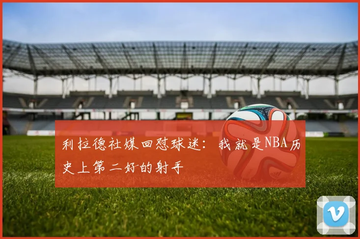 利拉德社媒回怼球迷：我就是NBA历史上第二好的射手