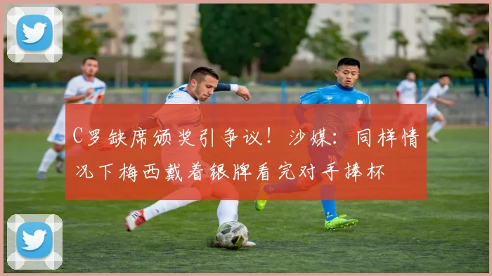 C罗缺席颁奖引争议！沙媒：同样情况下梅西戴着银牌看完对手捧杯