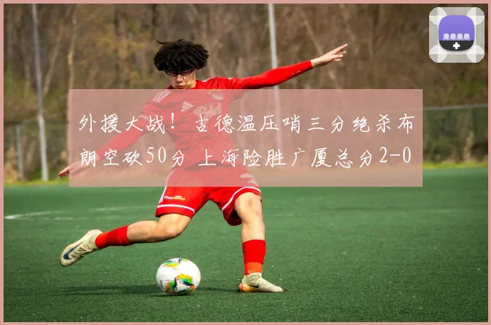 外援大战！古德温压哨三分绝杀布朗空砍50分 上海险胜广厦总分2-0